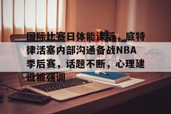 包含国际比赛日体能课后，底特律活塞内部沟通备战NBA季后赛，话题不断，心理建设被强调的词条-9Games